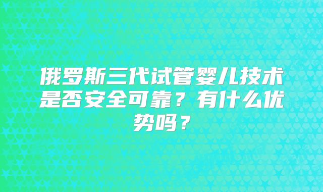 俄罗斯三代试管婴儿技术是否安全可靠?有什么优势吗?