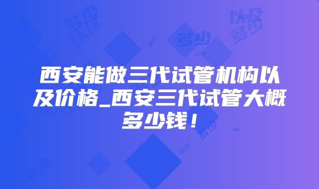 西安能做三代试管机构以及价格_西安三代试管大概多少钱!