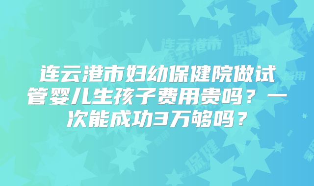 连云港市妇幼保健院做试管婴儿生孩子费用贵吗？一次能成功3万够吗？