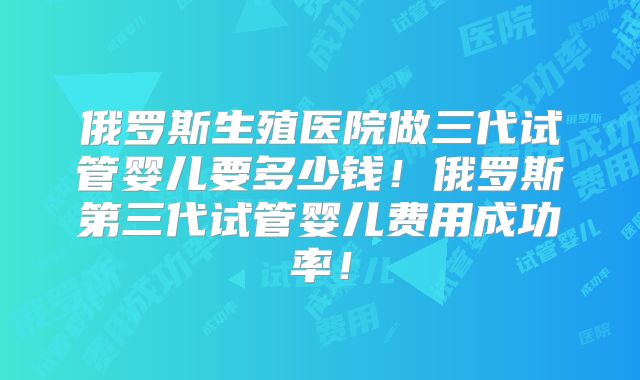 俄罗斯生殖医院做三代试管婴儿要多少钱！俄罗斯第三代试管婴儿费用成功率！