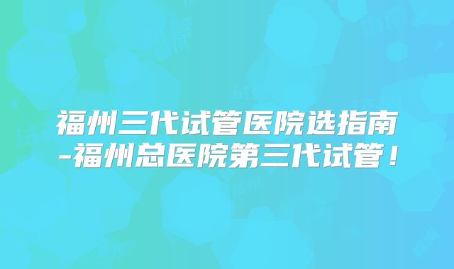 福州三代试管医院选指南-福州总医院第三代试管！
