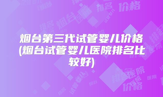 烟台第三代试管婴儿价格(烟台试管婴儿医院排名比较好)