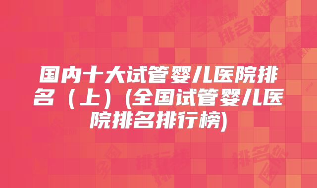 国内十大试管婴儿医院排名（上）(全国试管婴儿医院排名排行榜)