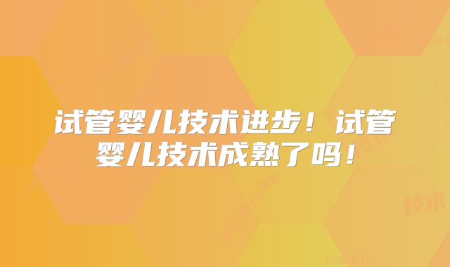 试管婴儿技术进步！试管婴儿技术成熟了吗！