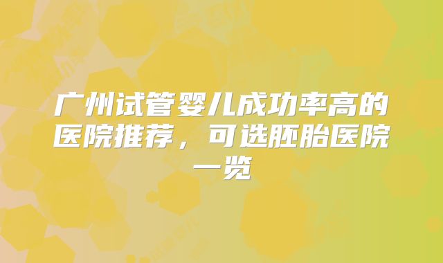 广州试管婴儿成功率高的医院推荐,可选胚胎医院一览