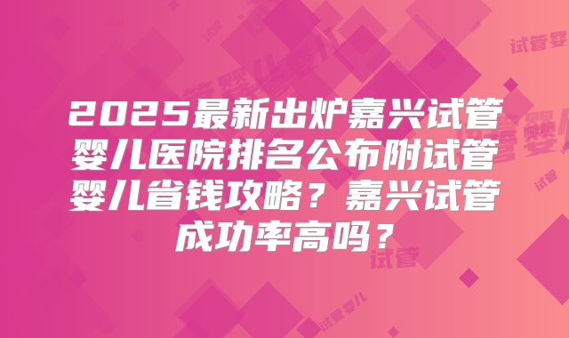 2025最新出炉嘉兴试管婴儿医院排名公布附试管婴儿省钱攻略？嘉兴试管成功率高吗？