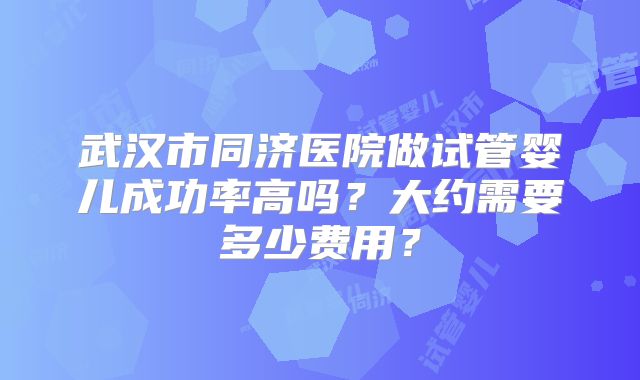武汉市同济医院做试管婴儿成功率高吗？大约需要多少费用？