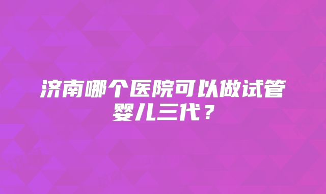济南哪个医院可以做试管婴儿三代？