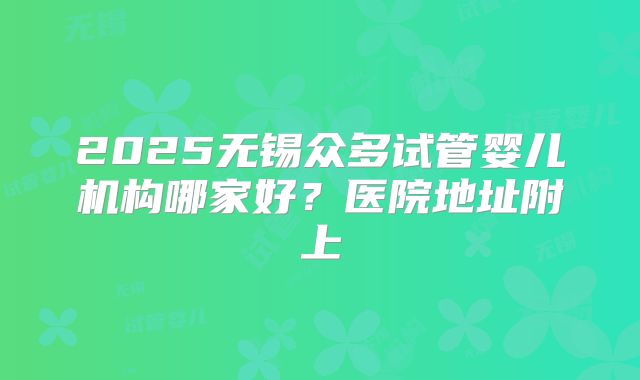 2025无锡众多试管婴儿机构哪家好?医院地址附上