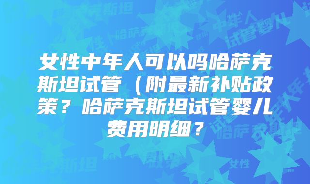 女性中年人可以吗哈萨克斯坦试管（附最新补贴政策？哈萨克斯坦试管婴儿费用明细？