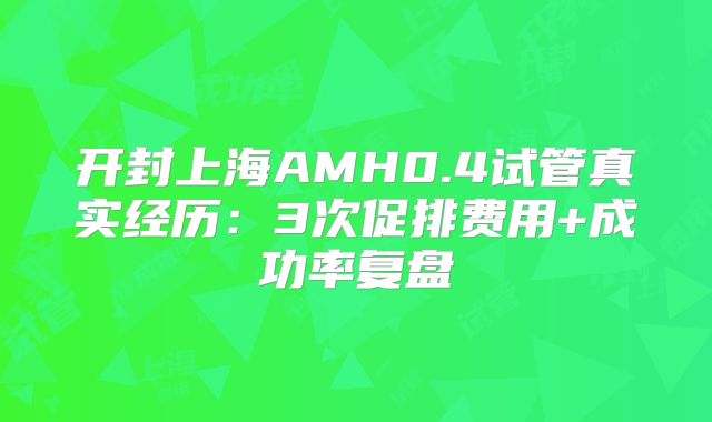 开封上海AMH0.4试管真实经历：3次促排费用+成功率复盘