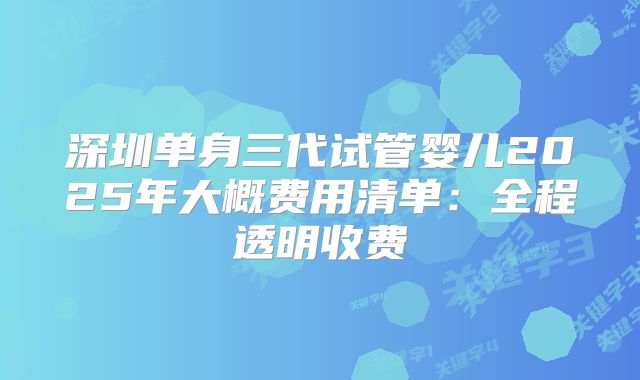 深圳单身三代试管婴儿2025年大概费用清单:全程透明收费