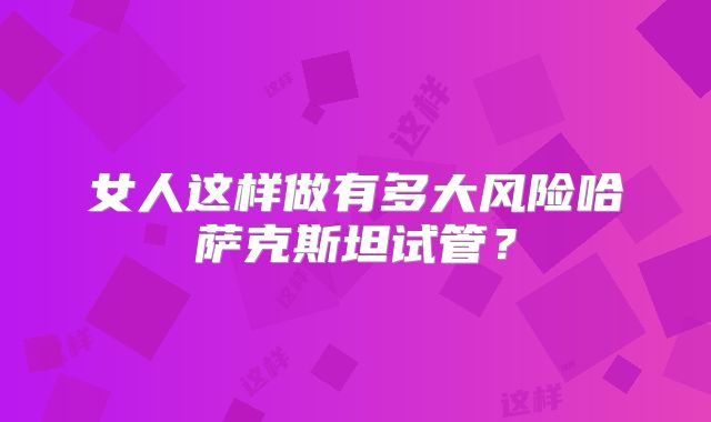 女人这样做有多大风险哈萨克斯坦试管？