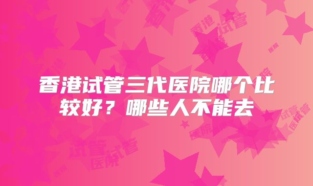 香港试管三代医院哪个比较好？哪些人不能去
