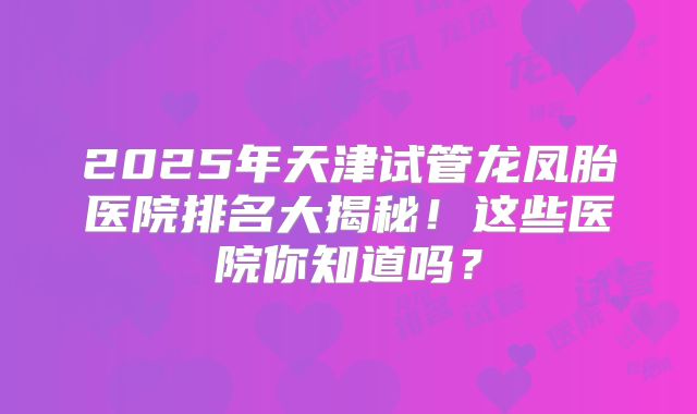 2025年天津试管龙凤胎医院排名大揭秘!这些医院你知道吗?