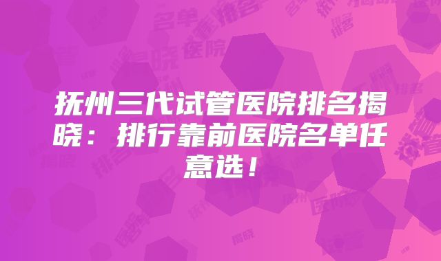 抚州三代试管医院排名揭晓：排行靠前医院名单任意选！