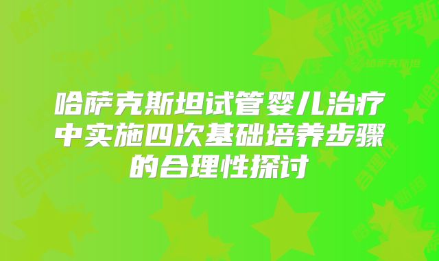 哈萨克斯坦试管婴儿治疗中实施四次基础培养步骤的合理性探讨