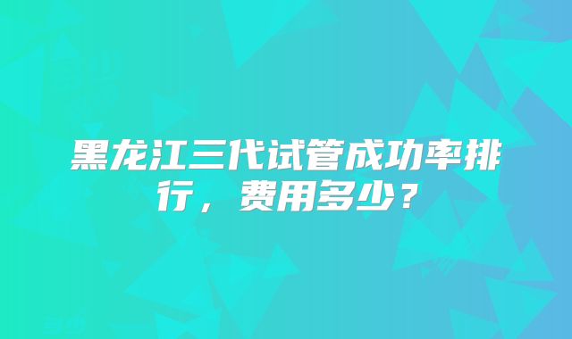 黑龙江三代试管成功率排行,费用多少?