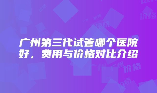 广州第三代试管哪个医院好,费用与价格对比介绍