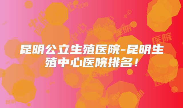 昆明公立生殖医院-昆明生殖中心医院排名！