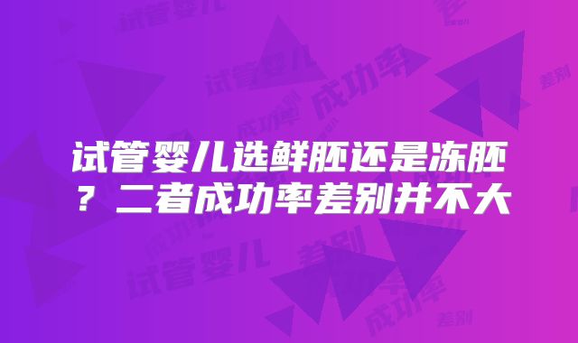 试管婴儿选鲜胚还是冻胚？二者成功率差别并不大