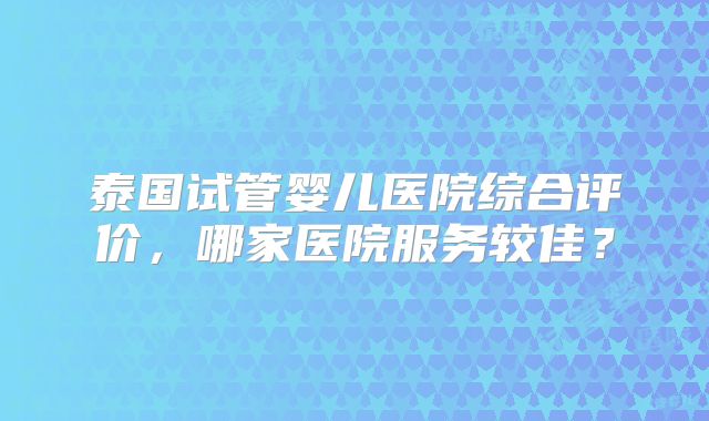 泰国试管婴儿医院综合评价,哪家医院服务较佳?
