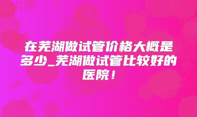 在芜湖做试管价格大概是多少_芜湖做试管比较好的医院!