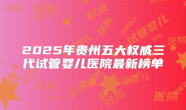 2025年贵州五大权威三代试管婴儿医院最新榜单
