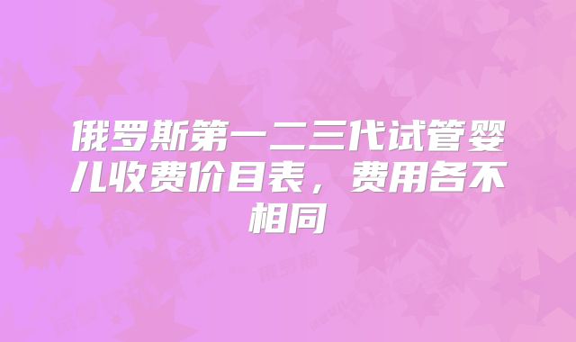 俄罗斯第一二三代试管婴儿收费价目表，费用各不相同