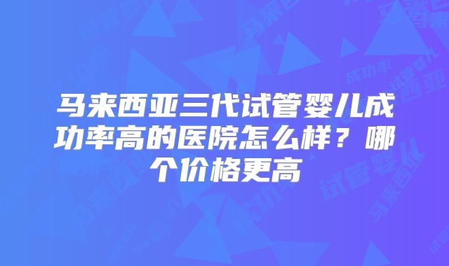 马来西亚三代试管婴儿成功率高的医院怎么样?哪个价格更高