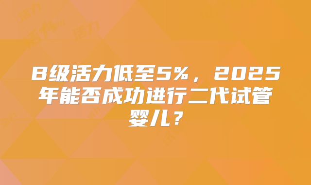 B级活力低至5%,2025年能否成功进行二代试管婴儿?
