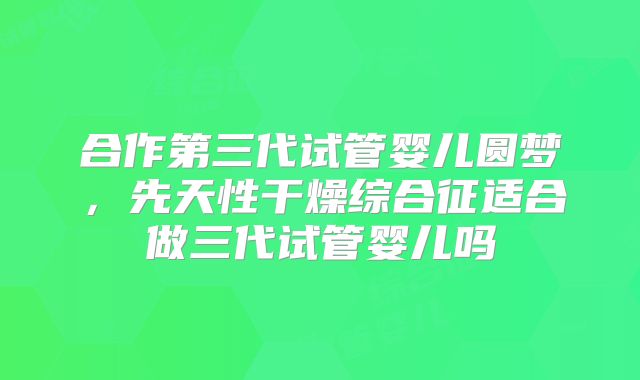 合作第三代试管婴儿圆梦，先天性干燥综合征适合做三代试管婴儿吗