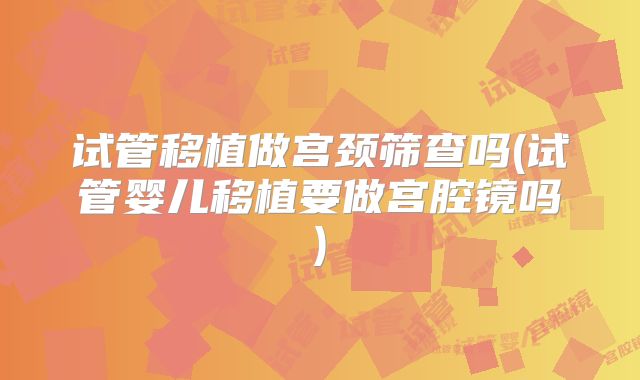试管移植做宫颈筛查吗(试管婴儿移植要做宫腔镜吗)