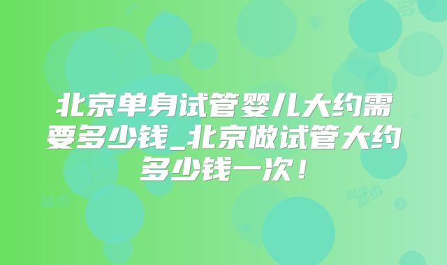 北京单身试管婴儿大约需要多少钱_北京做试管大约多少钱一次！