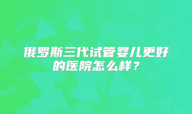 俄罗斯三代试管婴儿更好的医院怎么样？