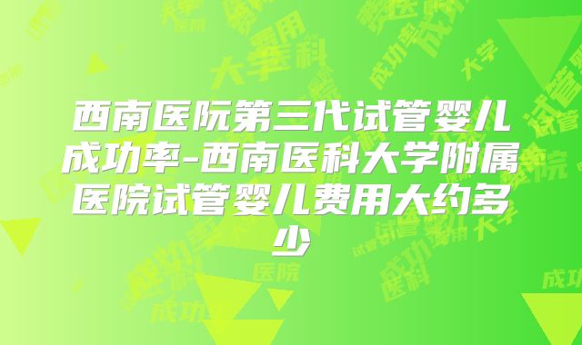 西南医阮第三代试管婴儿成功率-西南医科大学附属医院试管婴儿费用大约多少