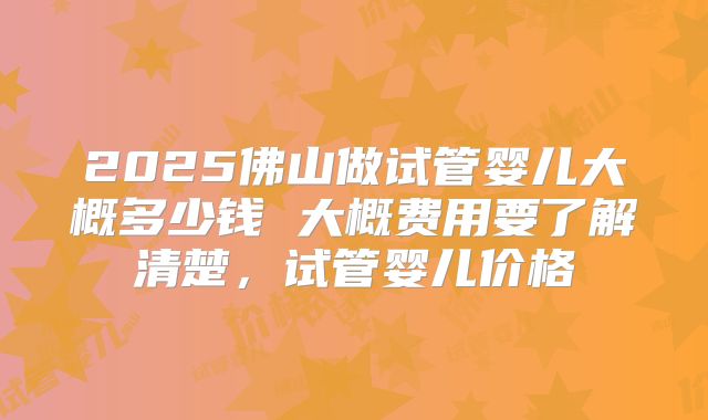 2025佛山做试管婴儿大概多少钱 大概费用要了解清楚，试管婴儿价格