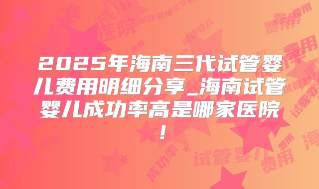 2025年海南三代试管婴儿费用明细分享_海南试管婴儿成功率高是哪家医院！