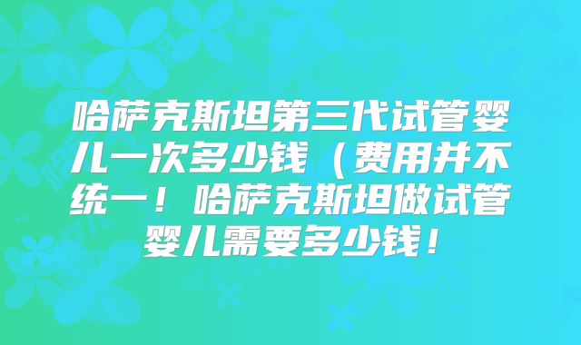 哈萨克斯坦第三代试管婴儿一次多少钱（费用并不统一！哈萨克斯坦做试管婴儿需要多少钱！