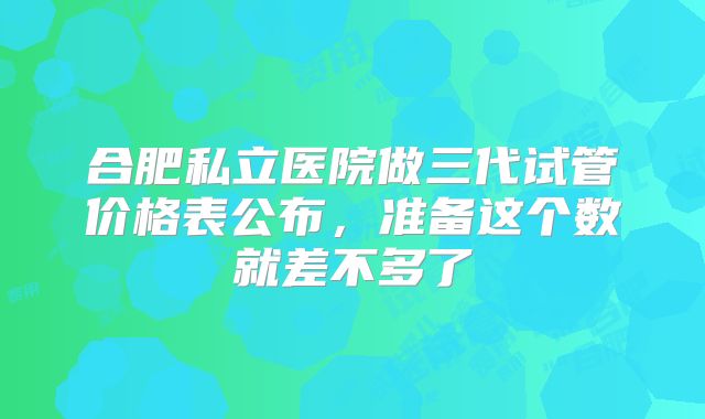 合肥私立医院做三代试管价格表公布,准备这个数就差不多了