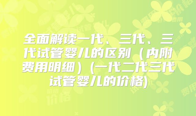 全面解读一代、三代、三代试管婴儿的区别（内附费用明细）(一代二代三代试管婴儿的价格)