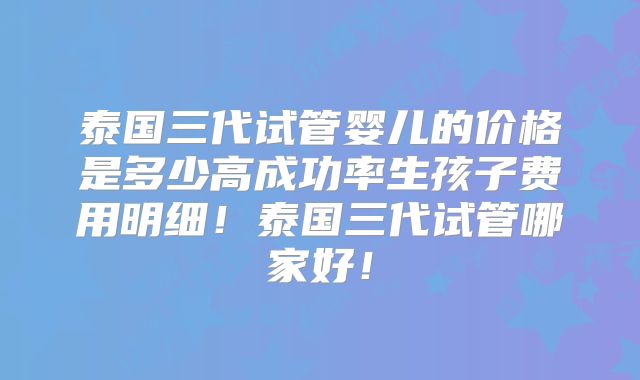 泰国三代试管婴儿的价格是多少高成功率生孩子费用明细！泰国三代试管哪家好！