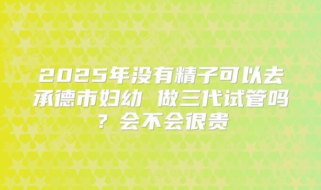 2025年没有精子可以去承德市妇幼 做三代试管吗?会不会很贵