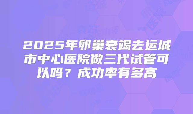 2025年卵巢衰竭去运城市中心医院做三代试管可以吗？成功率有多高