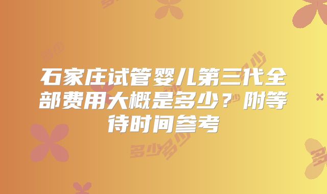 石家庄试管婴儿第三代全部费用大概是多少？附等待时间参考