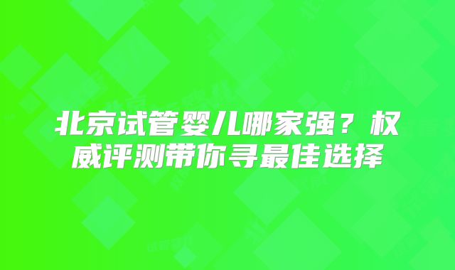 北京试管婴儿哪家强？权威评测带你寻最佳选择