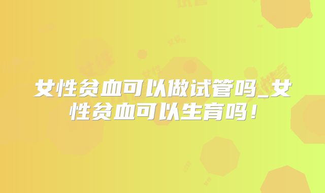 女性贫血可以做试管吗_女性贫血可以生育吗!