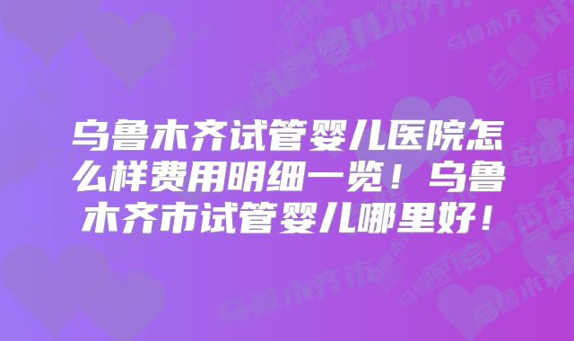 乌鲁木齐试管婴儿医院怎么样费用明细一览!乌鲁木齐市试管婴儿哪里好!