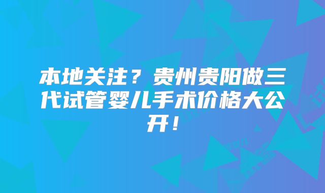 本地关注？贵州贵阳做三代试管婴儿手术价格大公开！