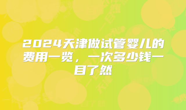 2024天津做试管婴儿的费用一览,一次多少钱一目了然